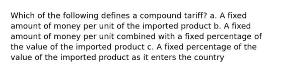 Which of the following defines a compound tariff? a. A fixed amount of money per unit of the imported product b. A fixed amount of money per unit combined with a fixed percentage of the value of the imported product c. A fixed percentage of the value of the imported product as it enters the country