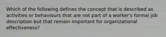 Which of the following defines the concept that is described as activities or behaviours that are not part of a worker's formal job description but that remain important for organizational effectiveness?