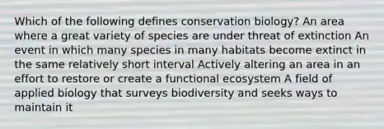 Which of the following defines conservation biology? An area where a great variety of species are under threat of extinction An event in which many species in many habitats become extinct in the same relatively short interval Actively altering an area in an effort to restore or create a functional ecosystem A field of applied biology that surveys biodiversity and seeks ways to maintain it