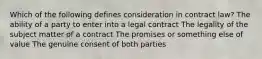 Which of the following defines consideration in contract law? The ability of a party to enter into a legal contract The legality of the subject matter of a contract The promises or something else of value The genuine consent of both parties