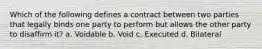 Which of the following defines a contract between two parties that legally binds one party to perform but allows the other party to disaffirm it? a. Voidable b. Void c. Executed d. Bilateral