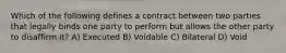 Which of the following defines a contract between two parties that legally binds one party to perform but allows the other party to disaffirm it? A) Executed B) Voidable C) Bilateral D) Void