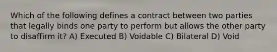 Which of the following defines a contract between two parties that legally binds one party to perform but allows the other party to disaffirm it? A) Executed B) Voidable C) Bilateral D) Void