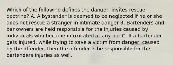 Which of the following defines the danger, invites rescue doctrine? A. A bystander is deemed to be neglected if he or she does not rescue a stranger in intimate danger B. Bartenders and bar owners are held responsible for the injuries caused by individuals who become intoxicated at any bar C. If a bartender gets injured, while trying to save a victim from danger, caused by the offender, then the offender is he responsible for the bartenders injuries as well.