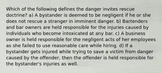 Which of the following defines the danger invites rescue doctrine? a) A bystander is deemed to be negligent if he or she does not rescue a stranger in imminent danger. b) Bartenders and bar owners are held responsible for the injuries caused by individuals who become intoxicated at any bar. c) A business owner is held responsible for the negligent acts of her employees as she failed to use reasonable care while hiring. d) If a bystander gets injured while trying to save a victim from danger caused by the offender, then the offender is held responsible for the bystander's injuries as well.