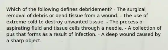 Which of the following defines debridement? - The surgical removal of debris or dead tissue from a wound. - The use of extreme cold to destroy unwanted tissue. - The process of aspirating fluid and tissue cells through a needle. - A collection of pus that forms as a result of infection. - A deep wound caused by a sharp object.