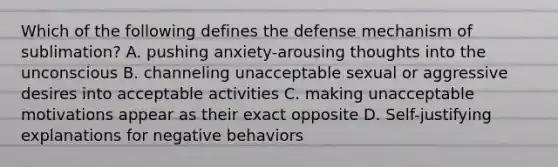 Which of the following defines the defense mechanism of sublimation? A. pushing anxiety-arousing thoughts into the unconscious B. channeling unacceptable sexual or aggressive desires into acceptable activities C. making unacceptable motivations appear as their exact opposite D. Self-justifying explanations for negative behaviors