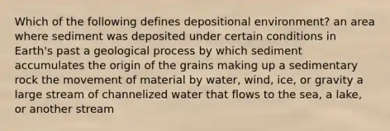 Which of the following defines depositional environment? an area where sediment was deposited under certain conditions in Earth's past a geological process by which sediment accumulates the origin of the grains making up a sedimentary rock the movement of material by water, wind, ice, or gravity a large stream of channelized water that flows to the sea, a lake, or another stream