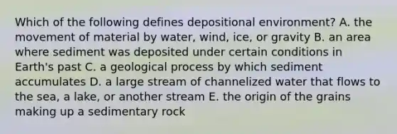 Which of the following defines depositional environment? A. the movement of material by water, wind, ice, or gravity B. an area where sediment was deposited under certain conditions in Earth's past C. a geological process by which sediment accumulates D. a large stream of channelized water that flows to the sea, a lake, or another stream E. the origin of the grains making up a sedimentary rock