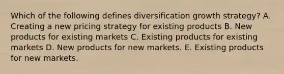 Which of the following defines diversification growth strategy? A. Creating a new pricing strategy for existing products B. New products for existing markets C. Existing products for existing markets D. New products for new markets. E. Existing products for new markets.