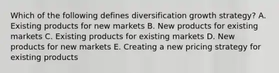 Which of the following defines diversification growth​ strategy? A. Existing products for new markets B. New products for existing markets C. Existing products for existing markets D. New products for new markets E. Creating a new pricing strategy for existing products