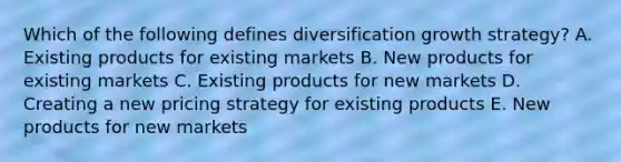 Which of the following defines diversification growth​ strategy? A. Existing products for existing markets B. New products for existing markets C. Existing products for new markets D. Creating a new pricing strategy for existing products E. New products for new markets