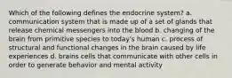 Which of the following defines the endocrine system? a. communication system that is made up of a set of glands that release chemical messengers into the blood b. changing of the brain from primitive species to today's human c. process of structural and functional changes in the brain caused by life experiences d. brains cells that communicate with other cells in order to generate behavior and mental activity