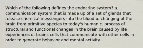 Which of the following defines the endocrine system? a. communication system that is made up of a set of glands that release chemical messengers into the blood b. changing of the brain from primitive species to today's human c. process of structural and functional changes in the brain caused by life experiences d. brains cells that communicate with other cells in order to generate behavior and mental activity