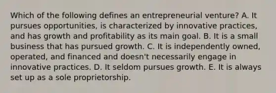 Which of the following defines an entrepreneurial​ venture? A. It pursues​ opportunities, is characterized by innovative​ practices, and has growth and profitability as its main goal. B. It is a small business that has pursued growth. C. It is independently​ owned, operated, and financed and​ doesn't necessarily engage in innovative practices. D. It seldom pursues growth. E. It is always set up as a sole proprietorship.