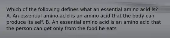 Which of the following defines what an essential amino acid is? A. An essential amino acid is an amino acid that the body can produce its self. B. An essential amino acid is an amino acid that the person can get only from the food he eats