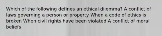 Which of the following defines an ethical dilemma? A conflict of laws governing a person or property When a code of ethics is broken When civil rights have been violated A conflict of moral beliefs