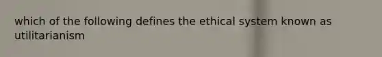 which of the following defines the ethical system known as utilitarianism