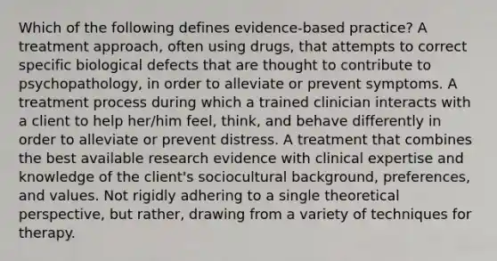 Which of the following defines evidence-based practice? A treatment approach, often using drugs, that attempts to correct specific biological defects that are thought to contribute to psychopathology, in order to alleviate or prevent symptoms. A treatment process during which a trained clinician interacts with a client to help her/him feel, think, and behave differently in order to alleviate or prevent distress. A treatment that combines the best available research evidence with clinical expertise and knowledge of the client's sociocultural background, preferences, and values. Not rigidly adhering to a single theoretical perspective, but rather, drawing from a variety of techniques for therapy.