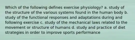 Which of the following defines exercise physiology? a. study of the structure of the various systems found in the human body b. study of the functional responses and adaptations during and following exercise c. study of the mechanical laws related to the movement or structure of humans d. study and practice of diet strategies in order to improve sports performance