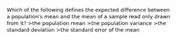 Which of the following defines the expected difference between a population's mean and the mean of a sample read only drawn from it? >the population mean >the population variance >the standard deviation >the standard error of the mean