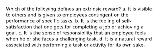 Which of the following defines an extrinsic reward? a. It is visible to others and is given to employees contingent on the performance of specific tasks. b. It is the feeling of self-satisfaction that one gets for completing a job or achieving a goal. c. It is the sense of responsibility that an employee feels when he or she faces a challenging task. d. It is a natural reward associated with performing a task or activity for its own sake.