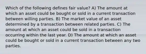 Which of the following defines fair value? A) The amount at which an asset could be bought or sold in a current transaction between willing parties. B) The market value of an asset determined by a transaction between related parties. C) The amount at which an asset could be sold in a transaction occurring within the last year. D) The amount at which an asset could be bought or sold in a current transaction between any two parties.