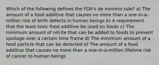 Which of the following defines the FDA's de minimis rule? a) The amount of a food additive that causes no <a href='https://www.questionai.com/knowledge/keWHlEPx42-more-than' class='anchor-knowledge'>more than</a> a one-in-a-million risk of birth defects in human beings b) A requirement that the least toxic food additive be used on foods c) The minimum amount of nitrite that can be added to foods to prevent spoilage over a certain time frame d) The minimum amount of a food particle that can be detected e) The amount of a food additive that causes no more than a one-in-a-million lifetime risk of cancer to human beings