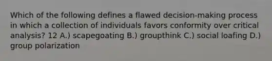 Which of the following defines a flawed decision-making process in which a collection of individuals favors conformity over critical analysis? 12 A.) scapegoating B.) groupthink C.) social loafing D.) group polarization