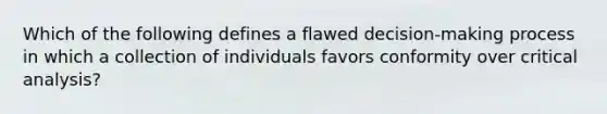 Which of the following defines a flawed decision-making process in which a collection of individuals favors conformity over critical analysis?