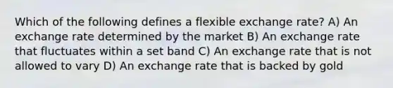 Which of the following defines a flexible exchange rate? A) An exchange rate determined by the market B) An exchange rate that fluctuates within a set band C) An exchange rate that is not allowed to vary D) An exchange rate that is backed by gold