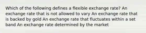 Which of the following defines a flexible exchange rate? An exchange rate that is not allowed to vary An exchange rate that is backed by gold An exchange rate that fluctuates within a set band An exchange rate determined by the market