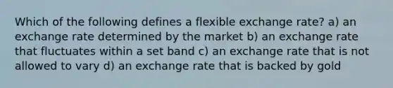 Which of the following defines a flexible exchange rate? a) an exchange rate determined by the market b) an exchange rate that fluctuates within a set band c) an exchange rate that is not allowed to vary d) an exchange rate that is backed by gold