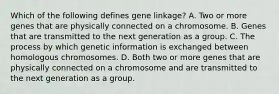 Which of the following defines gene linkage? A. Two or more genes that are physically connected on a chromosome. B. Genes that are transmitted to the next generation as a group. C. The process by which genetic information is exchanged between homologous chromosomes. D. Both two or more genes that are physically connected on a chromosome and are transmitted to the next generation as a group.