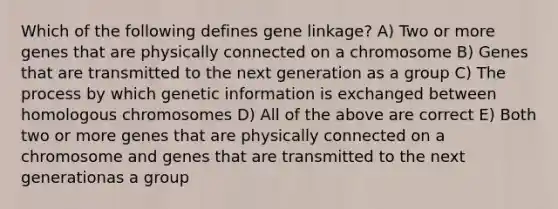 Which of the following defines gene linkage? A) Two or more genes that are physically connected on a chromosome B) Genes that are transmitted to the next generation as a group C) The process by which genetic information is exchanged between homologous chromosomes D) All of the above are correct E) Both two or more genes that are physically connected on a chromosome and genes that are transmitted to the next generationas a group