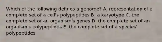 Which of the following defines a genome? A. representation of a complete set of a cell's polypeptides B. a karyotype C. the complete set of an organism's genes D. the complete set of an organism's polypeptides E. the complete set of a species' polypeptides