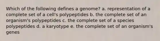 Which of the following defines a genome? a. representation of a complete set of a cell's polypeptides b. the complete set of an organism's polypeptides c. the complete set of a species polypeptides d. a karyotype e. the complete set of an organism's genes