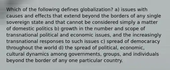 Which of the following defines globalization? a) issues with causes and effects that extend beyond the borders of any single sovereign state and that cannot be considered simply a matter of domestic politics b) growth in the number and scope of transnational political and economic issues, and the increasingly transnational responses to such issues c) spread of democaracy throughout the world d) the spread of political, economic, cultural dynamics among governments, groups, and individuals beyond the border of any one particular country.