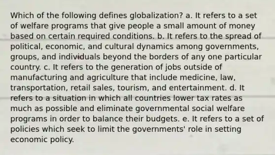 Which of the following defines globalization? a. It refers to a set of welfare programs that give people a small amount of money based on certain required conditions. b. It refers to the spread of political, economic, and cultural dynamics among governments, groups, and individuals beyond the borders of any one particular country. c. It refers to the generation of jobs outside of manufacturing and agriculture that include medicine, law, transportation, retail sales, tourism, and entertainment. d. It refers to a situation in which all countries lower tax rates as much as possible and eliminate governmental social welfare programs in order to balance their budgets. e. It refers to a set of policies which seek to limit the governments' role in setting economic policy.