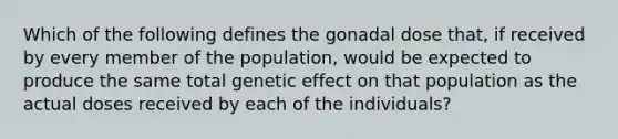 Which of the following defines the gonadal dose that, if received by every member of the population, would be expected to produce the same total genetic effect on that population as the actual doses received by each of the individuals?