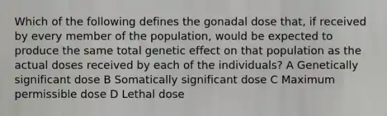 Which of the following defines the gonadal dose that, if received by every member of the population, would be expected to produce the same total genetic effect on that population as the actual doses received by each of the individuals? A Genetically significant dose B Somatically significant dose C Maximum permissible dose D Lethal dose