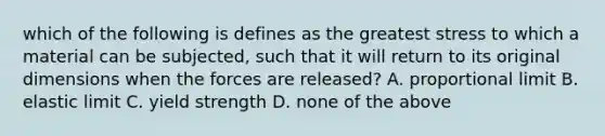 which of the following is defines as the greatest stress to which a material can be subjected, such that it will return to its original dimensions when the forces are released? A. proportional limit B. elastic limit C. yield strength D. none of the above