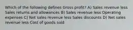 Which of the following defines Gross profit? A) Sales revenue less Sales returns and allowances B) Sales revenue less Operating expenses C) Net sales revenue less Sales discounts D) Net sales revenue less Cost of goods sold