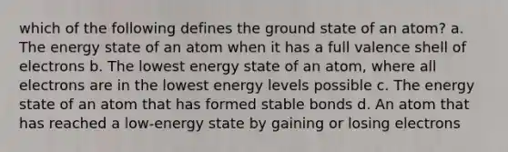 which of the following defines the ground state of an atom? a. The energy state of an atom when it has a full valence shell of electrons b. The lowest energy state of an atom, where all electrons are in the lowest energy levels possible c. The energy state of an atom that has formed stable bonds d. An atom that has reached a low-energy state by gaining or losing electrons