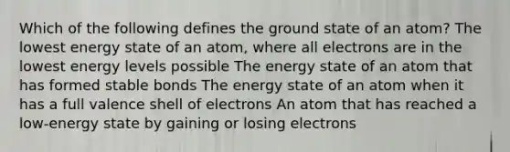 Which of the following defines the ground state of an atom? The lowest energy state of an atom, where all electrons are in the lowest energy levels possible The energy state of an atom that has formed stable bonds The energy state of an atom when it has a full valence shell of electrons An atom that has reached a low-energy state by gaining or losing electrons