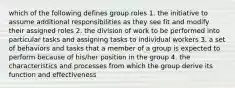 which of the following defines group roles 1. the initiative to assume additional responsibilities as they see fit and modify their assigned roles 2. the division of work to be performed into particular tasks and assigning tasks to individual workers 3. a set of behaviors and tasks that a member of a group is expected to perform because of his/her position in the group 4. the characteristics and processes from which the group derive its function and effectiveness