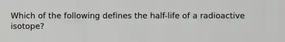 Which of the following defines the half-life of a radioactive isotope?