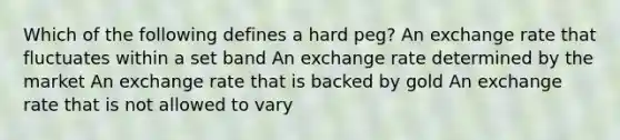 Which of the following defines a hard peg? An exchange rate that fluctuates within a set band An exchange rate determined by the market An exchange rate that is backed by gold An exchange rate that is not allowed to vary