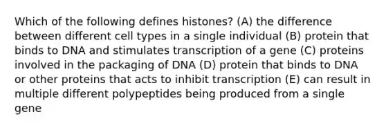 Which of the following defines histones? (A) the difference between different cell types in a single individual (B) protein that binds to DNA and stimulates transcription of a gene (C) proteins involved in the packaging of DNA (D) protein that binds to DNA or other proteins that acts to inhibit transcription (E) can result in multiple different polypeptides being produced from a single gene