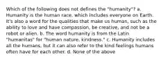 Which of the following does not defines the "humanity"? a. Humanity is the human race, which includes everyone on Earth. It's also a word for the qualities that make us human, such as the ability to love and have compassion, be creative, and not be a robot or alien. b. The word humanity is from the Latin "humanitas" for "human nature, kindness." c. Humanity includes all the humans, but it can also refer to the kind feelings humans often have for each other. d. None of the above